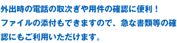 外出時の電話の取次ぎや用件の確認に便利！ファイルの添付もできますので、急な書類等の確認にもご利用いただけます。